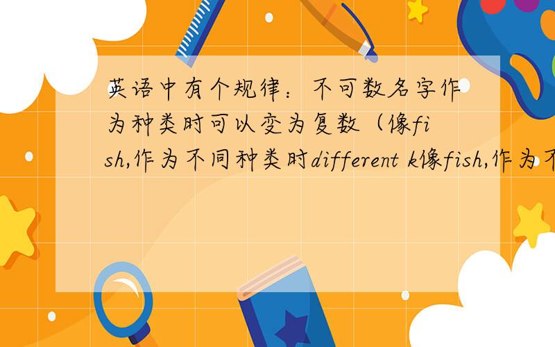 英语中有个规律：不可数名字作为种类时可以变为复数（像fish,作为不同种类时different k像fish,作为不同种类时different kinds of fishes.但有次就是这样,被老师×掉,题目是什么忘了,是不是有什么特