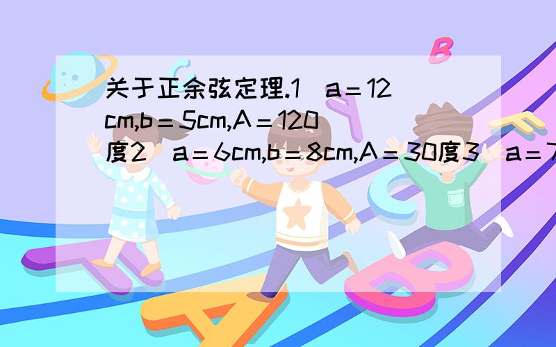 关于正余弦定理.1）a＝12cm,b＝5cm,A＝120度2）a＝6cm,b＝8cm,A＝30度3）a＝7cm,b＝23cm,C＝130度4）a＝14cm,c＝10cm,A＝145度5）a＝32cm,c＝23cm,B＝152度6）a＝2cm,b＝3,c＝4cm解三角形.不要给我什么公式。真不