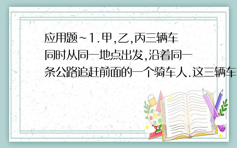 应用题~1.甲,乙,丙三辆车同时从同一地点出发,沿着同一条公路追赶前面的一个骑车人.这三辆车分别用了6分钟,12分钟追上了骑车人.已知甲车每分钟行500米,乙车每分钟行400米,那么,丙车每分钟