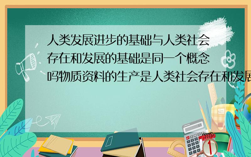 人类发展进步的基础与人类社会存在和发展的基础是同一个概念吗物质资料的生产是人类社会存在和发展的基础.人类发展进步的基础也是物质资料的生产吗?有的回答是实践 到底怎样回答是