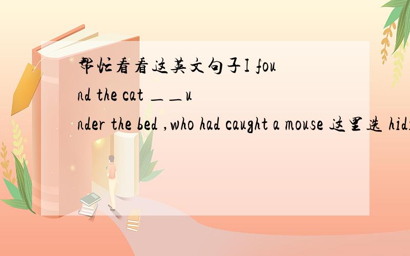 帮忙看看这英文句子I found the cat ＿＿under the bed ,who had caught a mouse 这里选 hiding 还是 hidden Many Thanks