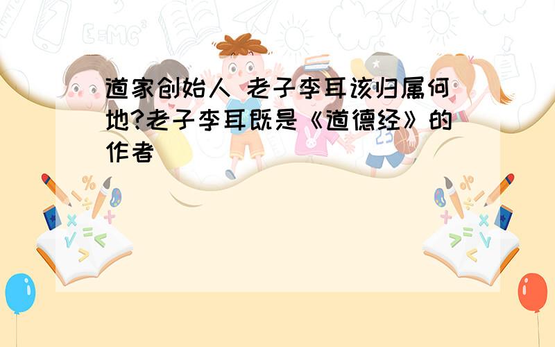 道家创始人 老子李耳该归属何地?老子李耳既是《道德经》的作者