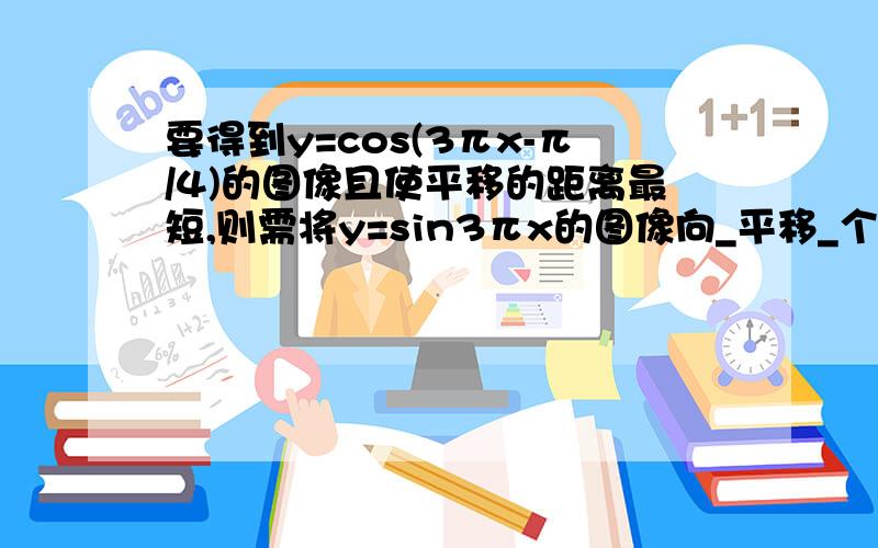 要得到y=cos(3πx-π/4)的图像且使平移的距离最短,则需将y=sin3πx的图像向_平移_个单位即可得到求详细