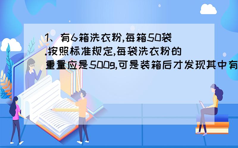 1、有6箱洗衣粉,每箱50袋.按照标准规定,每袋洗衣粉的重量应是500g,可是装箱后才发现其中有一袋洗衣粉的重量不合格,每袋只有450g,从外表看很难发现,如果用一个天平只称两次,就知道哪袋洗