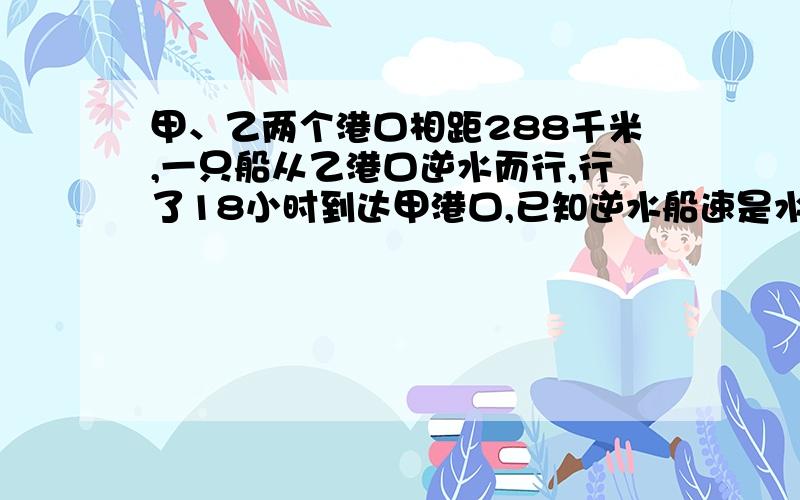 甲、乙两个港口相距288千米,一只船从乙港口逆水而行,行了18小时到达甲港口,已知逆水船速是水速的16倍……甲、乙两个港口相距288千米,一只船从乙港口逆水而行,行了18小时到达甲港口,已知