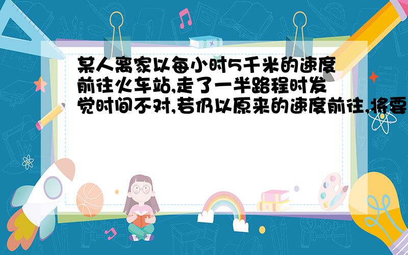 某人离家以每小时5千米的速度前往火车站,走了一半路程时发觉时间不对,若仍以原来的速度前往,将要误点1小时,因此需要加快速度,每小时多走1千米,结果提前半小时到达火车站,求改人家离火