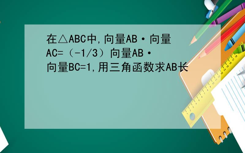 在△ABC中,向量AB·向量AC=（-1/3）向量AB·向量BC=1,用三角函数求AB长