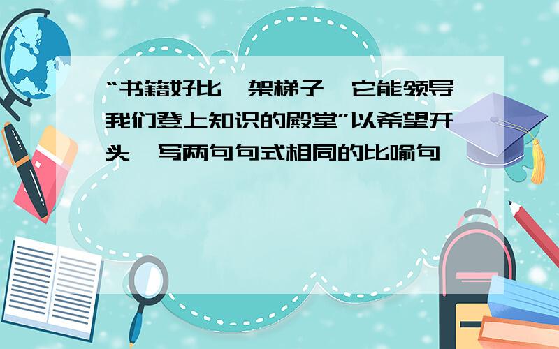 “书籍好比一架梯子,它能领导我们登上知识的殿堂”以希望开头,写两句句式相同的比喻句