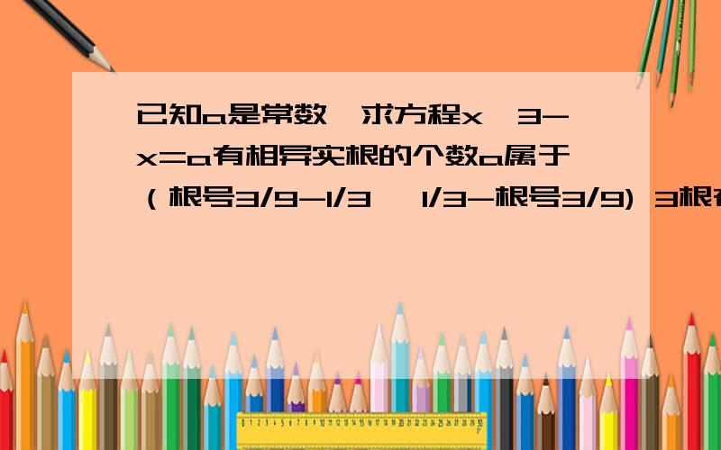 已知a是常数,求方程x^3-x=a有相异实根的个数a属于（根号3/9-1/3 ,1/3-根号3/9) 3根在两者之外1根 恰好等于 2根这结果对吗