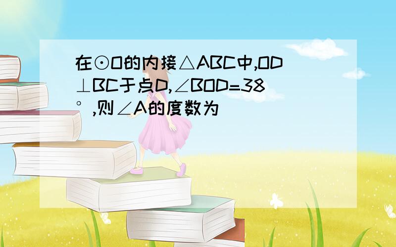 在⊙O的内接△ABC中,OD⊥BC于点D,∠BOD=38°,则∠A的度数为