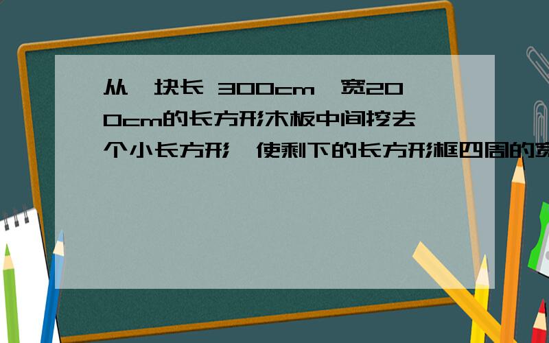 从一块长 300cm,宽200cm的长方形木板中间挖去一个小长方形,使剩下的长方形框四周的宽度一样,并且小长方形的面积是原来木板面积的一半.求剩下的长方形框的宽度（精确到1cm）