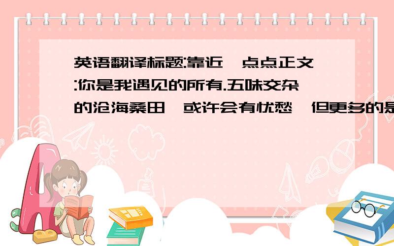 英语翻译标题:靠近一点点正文:你是我遇见的所有.五味交杂的沧海桑田,或许会有忧愁,但更多的是快乐.我爱你.3Q```````````