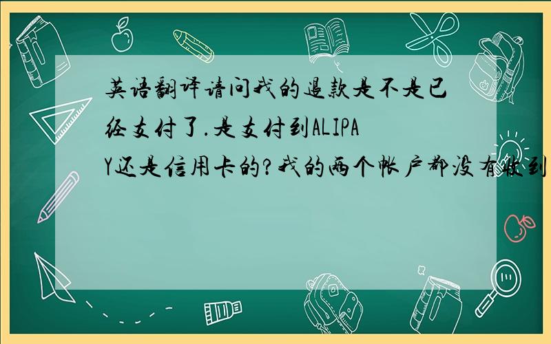 英语翻译请问我的退款是不是已经支付了.是支付到ALIPAY还是信用卡的?我的两个帐户都没有收到,另外提醒一下,ALIPAY是不支持美元收款的,请支付到我的信用卡.