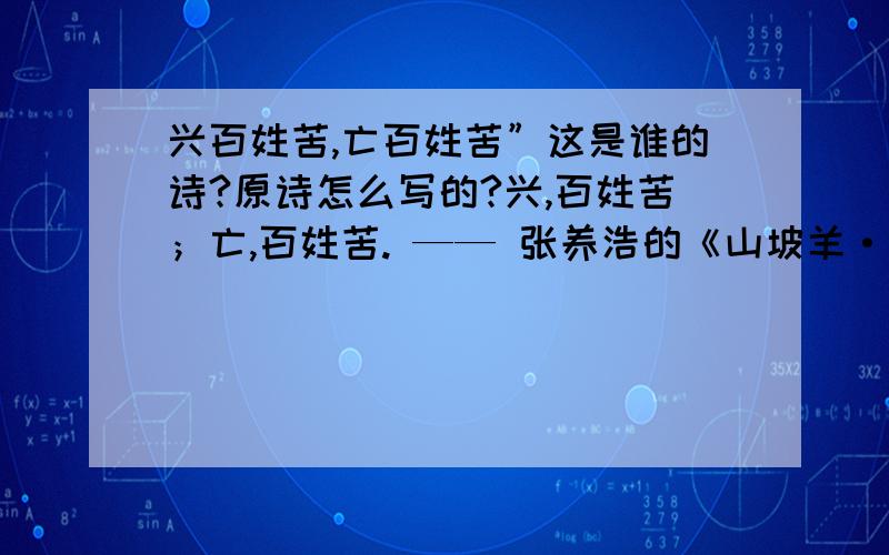 兴百姓苦,亡百姓苦”这是谁的诗?原诗怎么写的?兴,百姓苦；亡,百姓苦. —— 张养浩的《山坡羊·潼关怀古》 正文： 峰峦如聚, 波涛如怒, 山河表里潼关路. 望西都,意踟蹰, 伤心秦汉经行处,