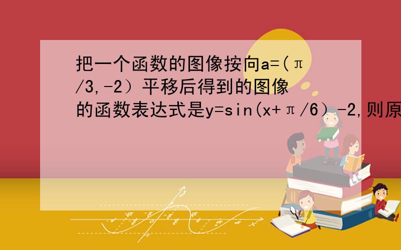 把一个函数的图像按向a=(π/3,-2）平移后得到的图像的函数表达式是y=sin(x+π/6）-2,则原函数的解析式