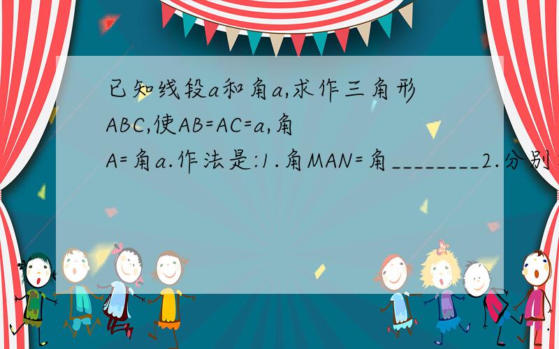 已知线段a和角a,求作三角形ABC,使AB=AC=a,角A=角a.作法是:1.角MAN=角________2.分别在射线AM,AN上截取AB=_______,AC=___________;3.连接________,则三角形ABC即为所求的三角形.