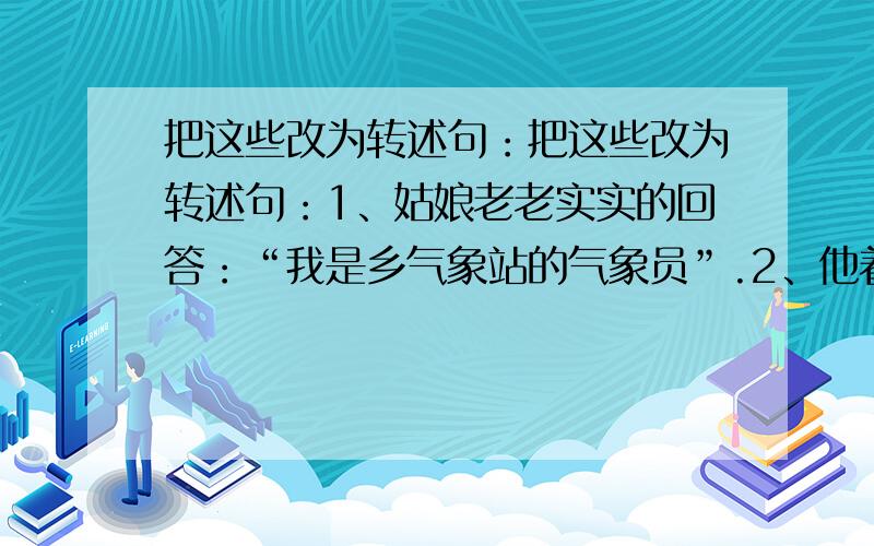 把这些改为转述句：把这些改为转述句：1、姑娘老老实实的回答：“我是乡气象站的气象员”.2、他着急的看着天又看看我,说：“我背你走”.