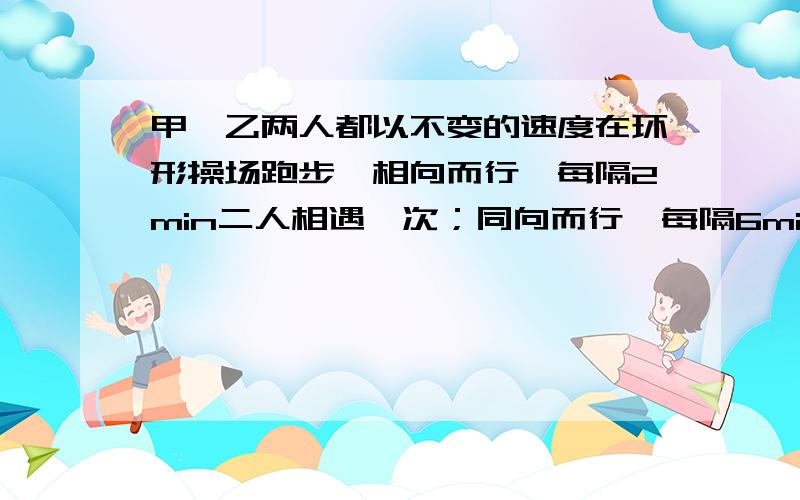 甲、乙两人都以不变的速度在环形操场跑步,相向而行,每隔2min二人相遇一次；同向而行,每隔6min相遇一次.已知甲比乙跑得快,则甲、乙每分钟各跑多少圈.