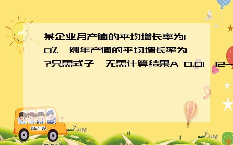 某企业月产值的平均增长率为10%,则年产值的平均增长率为?只需式子,无需计算结果A 0.01^12-1B 12*0.01-1C (1+0.01)^12D (1+0.01)^12-1