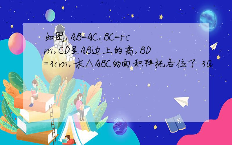 如图,AB=AC,BC=5cm,CD是AB边上的高,BD=3cm,求△ABC的面积拜托各位了 3Q