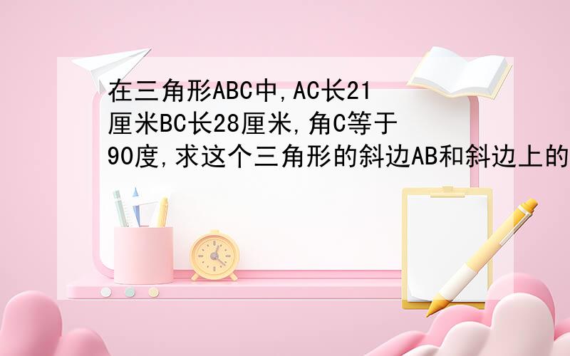 在三角形ABC中,AC长21厘米BC长28厘米,角C等于90度,求这个三角形的斜边AB和斜边上的高CD的长