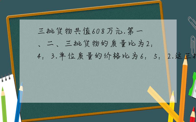 三批货物共值608万元.第一、二、三批货物的质量比为2：4：3.单位质量的价格比为6：5：2.这三批货物各值多少万元?