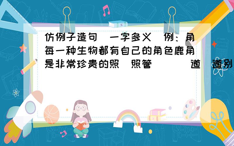 仿例子造句（一字多义）例：角每一种生物都有自己的角色鹿角是非常珍贵的照（照管）（ ）道（道别）（ ）【造两个不同词的意思的句子】