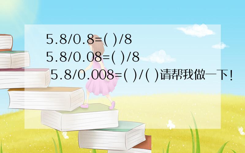 5.8/0.8=( )/8 5.8/0.08=( )/8 5.8/0.008=( )/( )请帮我做一下!