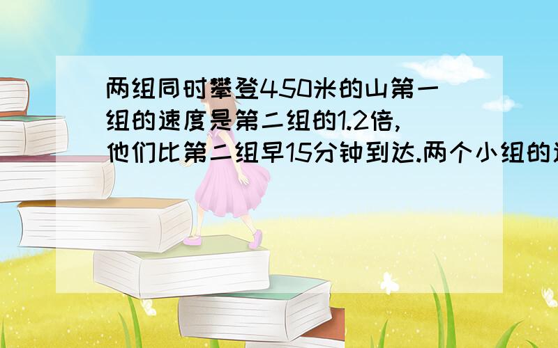 两组同时攀登450米的山第一组的速度是第二组的1.2倍,他们比第二组早15分钟到达.两个小组的速度各是多少应用题