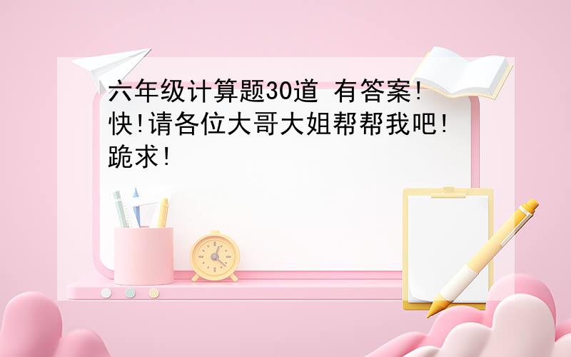 六年级计算题30道 有答案!快!请各位大哥大姐帮帮我吧!跪求!