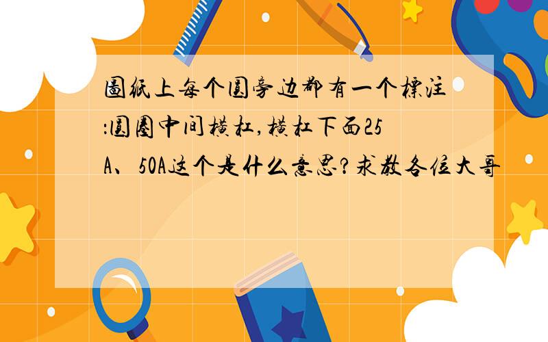 图纸上每个圆旁边都有一个标注：圆圈中间横杠,横杠下面25A、50A这个是什么意思?求教各位大哥