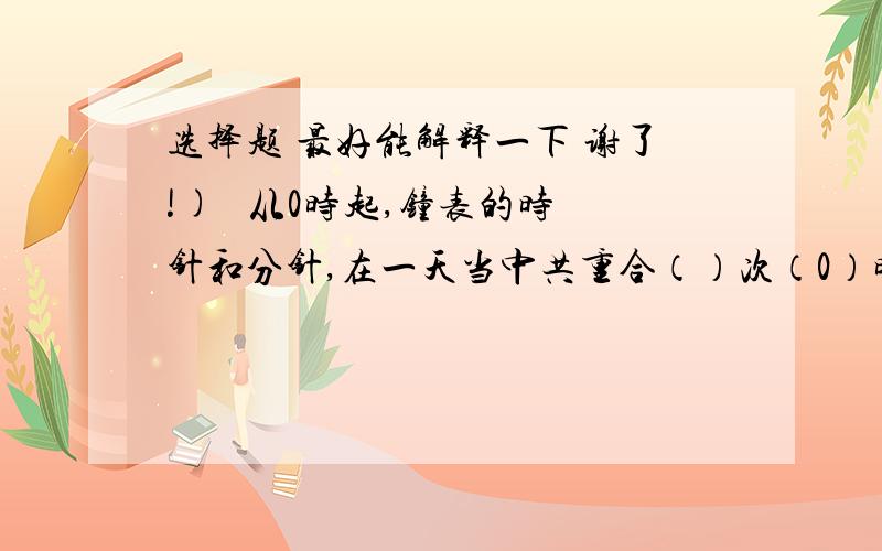 选择题 最好能解释一下 谢了!)   从0时起,钟表的时针和分针,在一天当中共重合（）次（0）时开始时的重合不算）. A     24       B  23          C    22        D   25   2)    3/5的分母增加了15,要使分数的