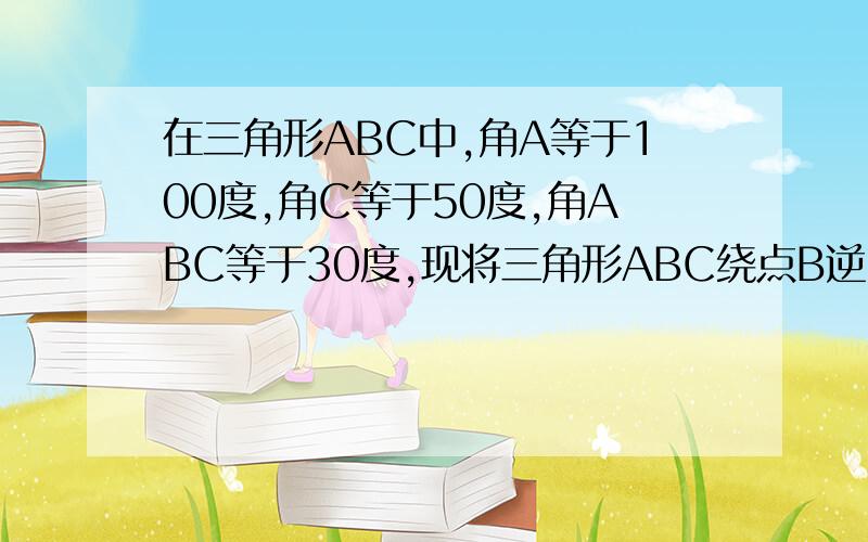 在三角形ABC中,角A等于100度,角C等于50度,角ABC等于30度,现将三角形ABC绕点B逆时针旋转后得到三角形A瞥BC若要使A瞥C瞥平行于AB,则旋转角至少是几度,请说明理由