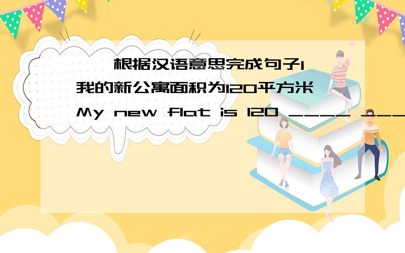 一,根据汉语意思完成句子1,我的新公寓面积为120平方米My new flat is 120 ____ ____ ___ ____2,这个国家的面积为2,000,000平方英里.The country ____ ____ ____ ____ 2,000,000 ___ ____3,他今天没空He ____ ____ today.=He ___