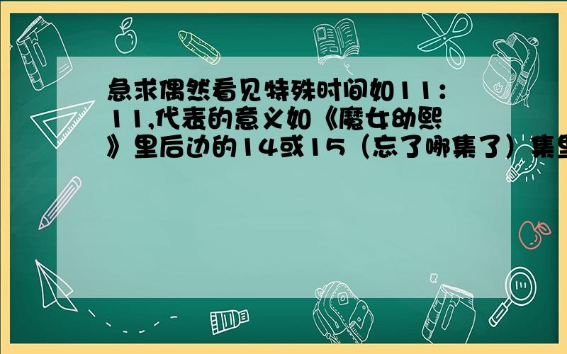 急求偶然看见特殊时间如11：11,代表的意义如《魔女幼熙》里后边的14或15（忘了哪集了）集里说的,看见11：11分代表有人在想你,在此我急求其他的,希望朋友们提供一下,越多越好,自己的想法