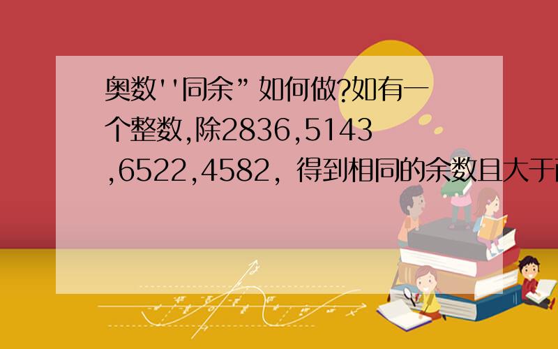 奥数''同余”如何做?如有一个整数,除2836,5143,6522,4582，得到相同的余数且大于两位数.这个整数是几?