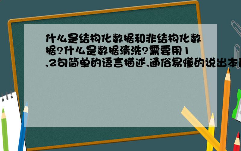 什么是结构化数据和非结构化数据?什么是数据清洗?需要用1,2句简单的语言描述,通俗易懂的说出本质,并说出之间的区别.还有什么是数据清洗,也需要简单的回答?市场类人员需了解到的一个程