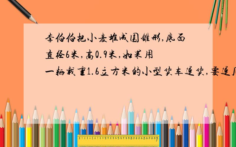 李伯伯把小麦堆成圆锥形,底面直径6米,高0.9米,如果用一辆载重1.6立方米的小型货车运货,要运几次?