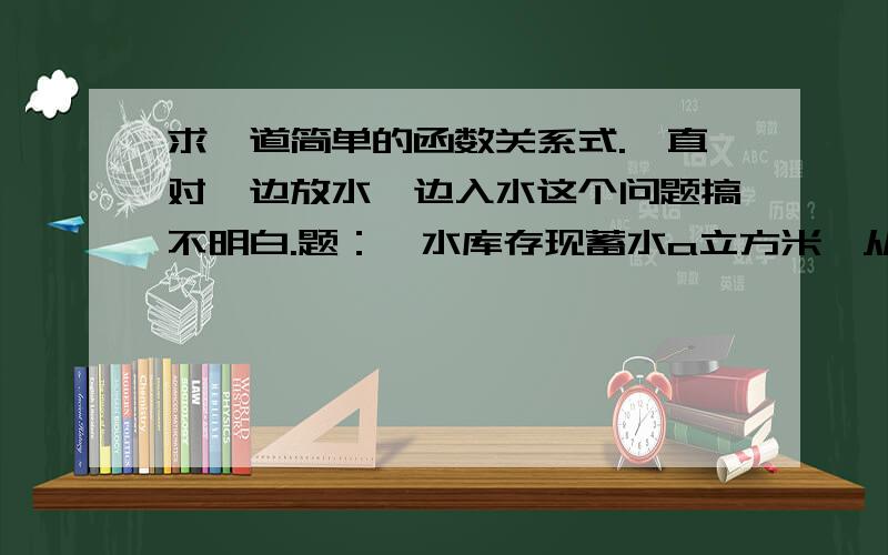 求一道简单的函数关系式.一直对一边放水一边入水这个问题搞不明白.题：一水库存现蓄水a立方米,从开闸放水起,每小时放水b立方米,同时,从上游每小时流入水库c立方米水,求水库存蓄水量y