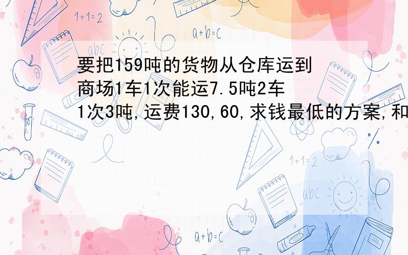 要把159吨的货物从仓库运到商场1车1次能运7.5吨2车1次3吨,运费130,60,求钱最低的方案,和钱.1车是大卡车,2车是小卡车