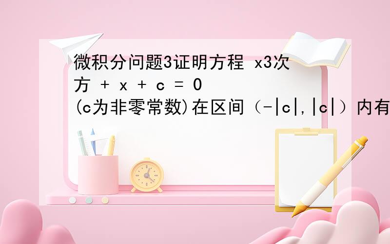 微积分问题3证明方程 x3次方 + x + c = 0 (c为非零常数)在区间（-|c|,|c|）内有且仅有一个实根,（提示：利用闭区间上连续函数的零值定理）.