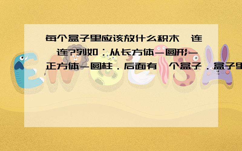 每个盒子里应该放什么积木,连一连?列如：从长方体－圆形－正方体－圆柱．后面有一个盒子．盒子里应该放哪个积木?盒子后面是圆型－正方体－圆柱－长方体,后面有个盒子．应该放哪个积