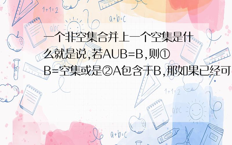 一个非空集合并上一个空集是什么就是说,若AUB=B,则①B=空集或是②A包含于B,那如果已经可以确定A不是空集，是不是就只有A包含于B一种情况了