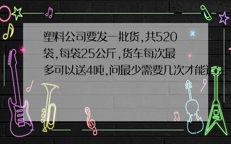 塑料公司要发一批货,共520袋,每袋25公斤,货车每次最多可以送4吨,问最少需要几次才能运完