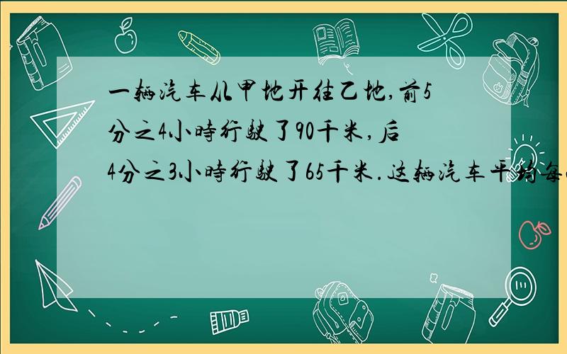 一辆汽车从甲地开往乙地,前5分之4小时行驶了90千米,后4分之3小时行驶了65千米.这辆汽车平均每小时行驶了多少千米?