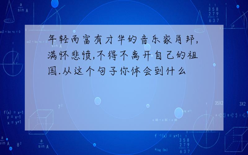 年轻而富有才华的音乐家肖邦,满怀悲愤,不得不离开自己的祖国.从这个句子你体会到什么