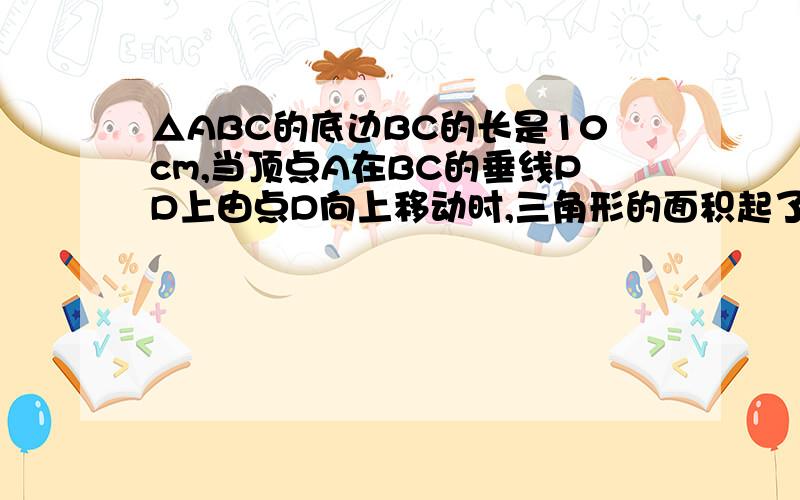 △ABC的底边BC的长是10cm,当顶点A在BC的垂线PD上由点D向上移动时,三角形的面积起了变化.1、设AD为X（CM）,三角形ABC的面积为y（CM平方）,写出y与x之间的关系式____2、当AD的长从2cm变化到10cm时,三