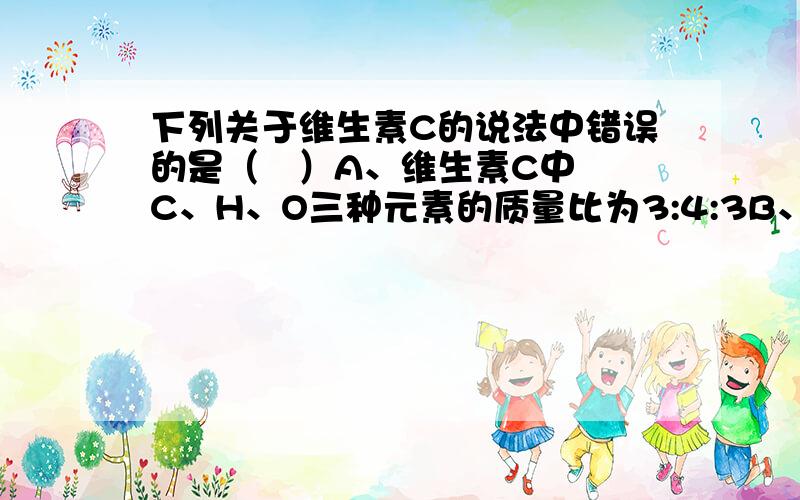 下列关于维生素C的说法中错误的是（   ）A、维生素C中C、H、O三种元素的质量比为3:4:3B、1个维生素C分子由6个碳原子、8个氢原子、6个氧原子构成C、维生素C的相对分子质量为176D、维生素C中