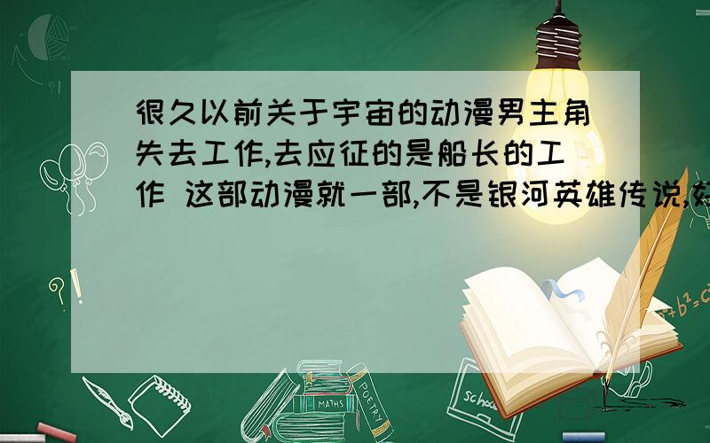 很久以前关于宇宙的动漫男主角失去工作,去应征的是船长的工作 这部动漫就一部,不是银河英雄传说,好像只有二十多集