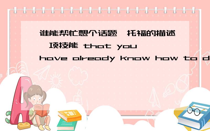 谁能帮忙想个话题,托福的描述一项技能 that you have already know how to do,but want to do better.Describe the details of how you will do to improve it.求个技能，最好是好举例子的，能形象点的，不要社交什么那种